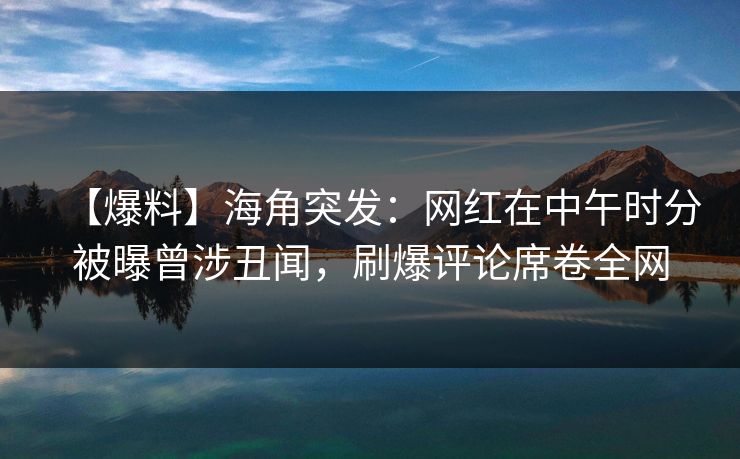 【爆料】海角突发：网红在中午时分被曝曾涉丑闻，刷爆评论席卷全网