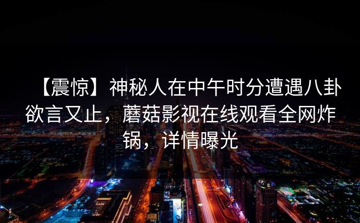 【震惊】神秘人在中午时分遭遇八卦欲言又止,蘑菇影视在线观看全网炸锅,详情曝光 【震惊】神秘人在中午时分遭遇八卦欲言又止,蘑菇影视在线观看全网炸锅,详情曝光