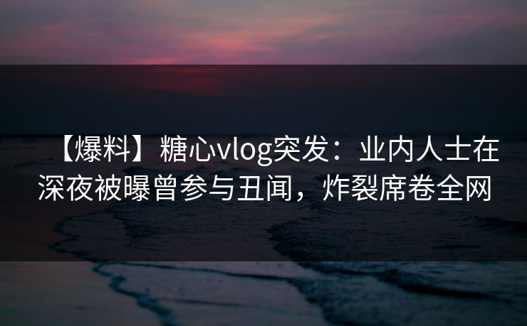 【爆料】糖心vlog突发：业内人士在深夜被曝曾参与丑闻，炸裂席卷全网