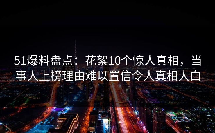 51爆料盘点：花絮10个惊人真相，当事人上榜理由难以置信令人真相大白