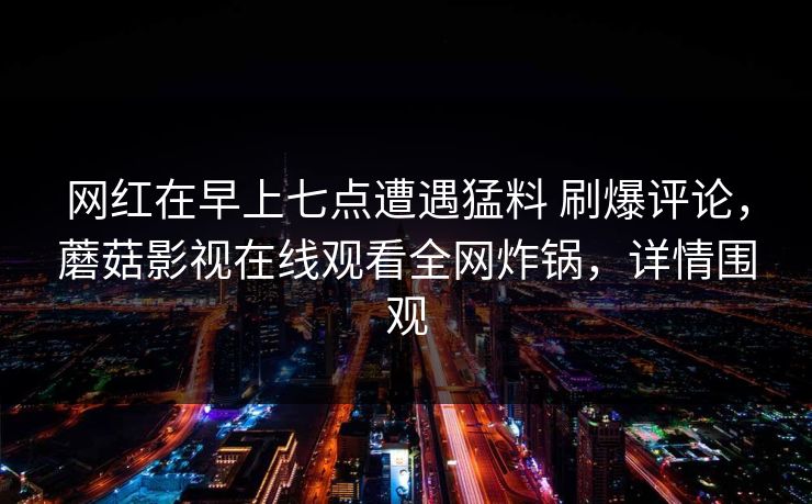 网红在早上七点遭遇猛料 刷爆评论,蘑菇影视在线观看全网炸锅,详情围观 网红在早上七点遭遇猛料 刷爆评论,蘑菇影视在线观看全网炸锅,详情围观