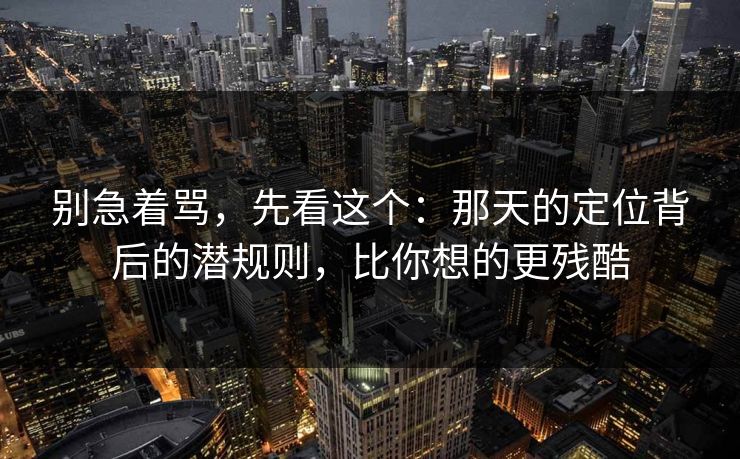 别急着骂，先看这个：那天的定位背后的潜规则，比你想的更残酷