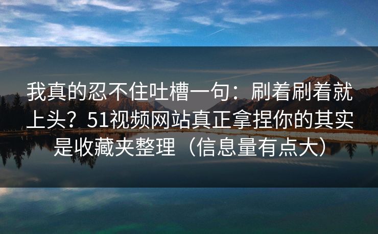 我真的忍不住吐槽一句:刷着刷着就上头?51视频网站真正拿捏你的其实是收藏夹整理(信息量有点大) 我真的忍不住吐槽一句:刷着刷着就上头?51视频网站真正拿捏你的其实是收藏夹整理(信息量有点大)