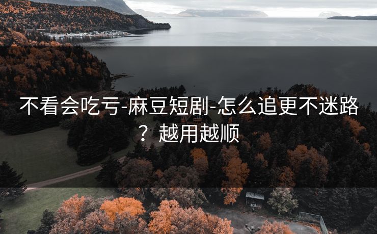不看会吃亏-麻豆短剧-怎么追更不迷路？越用越顺