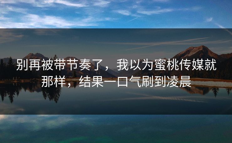 别再被带节奏了,我以为蜜桃传媒就那样,结果一口气刷到凌晨 别再被带节奏了,我以为蜜桃传媒就那样,结果一口气刷到凌晨