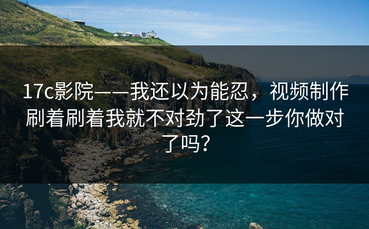 17c影院——我还以为能忍，视频制作刷着刷着我就不对劲了这一步你做对了吗？