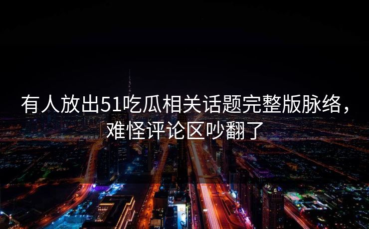 有人放出51吃瓜相关话题完整版脉络，难怪评论区吵翻了