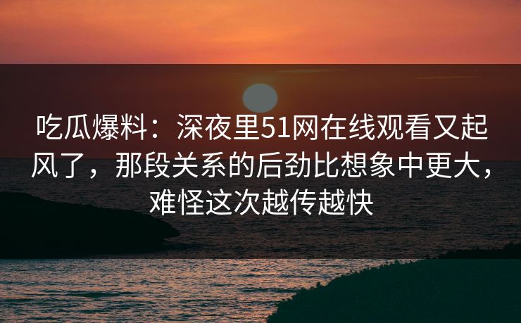 吃瓜爆料：深夜里51网在线观看又起风了，那段关系的后劲比想象中更大，难怪这次越传越快