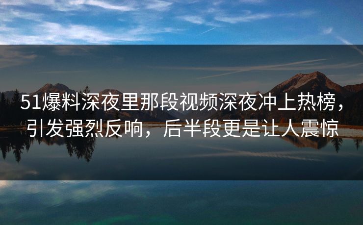 51爆料深夜里那段视频深夜冲上热榜，引发强烈反响，后半段更是让人震惊